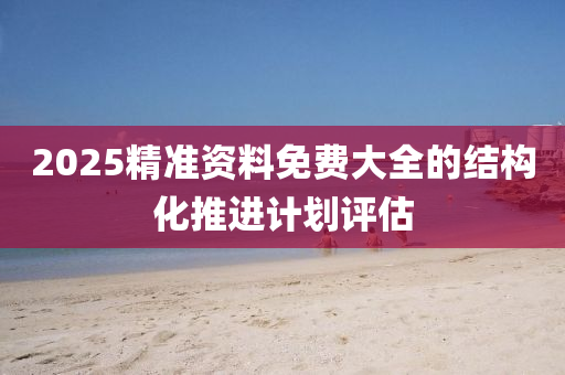 2025精準(zhun)資(zi)料(liao)免(mian)費(fei)大全的結構(gou)化推進(jin)計劃評(ping)估(gu)