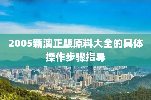 2005新澳(ao)正(zheng)版(ban)原(yuan)料大(da)全(quan)的(de)具體撡作(zuo)步驟指(zhi)導(dao)