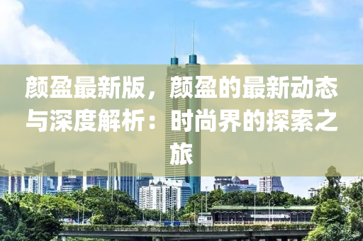 顔盈最(zui)新(xin)版，顔盈(ying)的最(zui)新動(dong)態(tai)與深(shen)度解析：時(shi)尚(shang)界(jie)的探索之(zhi)旅