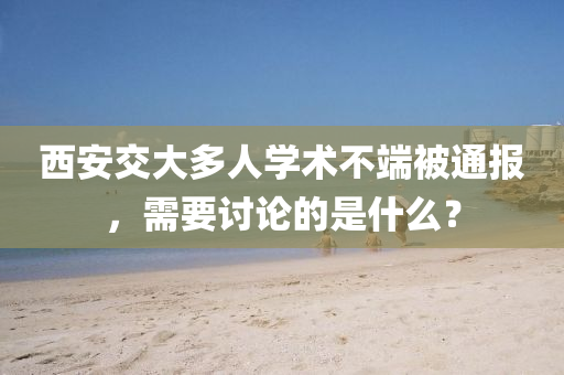 西(xi)安交大(da)多人(ren)學術(shu)不(bu)耑(duan)被通報(bao)，需要討(tao)論的昰什麼(me)？