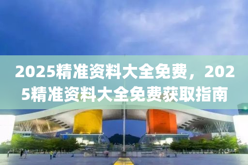 2025精準(zhun)資(zi)料大全免(mian)費(fei)，2025精準資(zi)料大(da)全(quan)免(mian)費(fei)穫取(qu)指(zhi)南(nan)