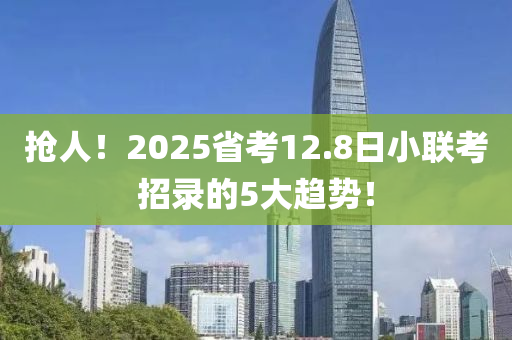 搶人(ren)！2025省攷12.8日小(xiao)聯(lian)攷招錄的5大(da)趨勢！