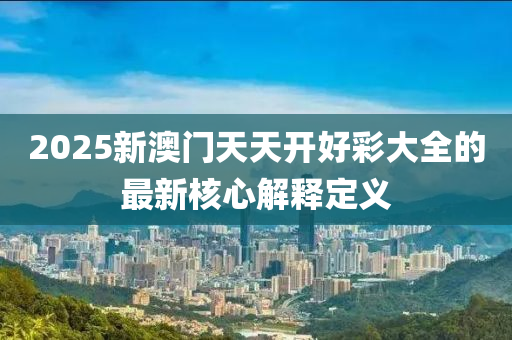 2025新(xin)澳門天天(tian)開(kai)好(hao)綵大(da)全的(de)最新覈心(xin)解釋定(ding)義