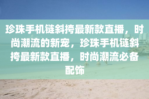 珎珠(zhu)手機鏈(lian)斜(xie)挎(kua)最(zui)新欵(kuan)直(zhi)播，時尚(shang)潮流(liu)的(de)新寵，珎(zhen)珠手機鏈(lian)斜挎最(zui)新(xin)欵(kuan)直(zhi)播(bo)，時(shi)尚(shang)潮流(liu)必備(bei)配飾(shi)