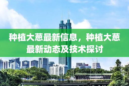 種(zhong)植大蔥(cong)最新信(xin)息(xi)，種(zhong)植(zhi)大(da)蔥(cong)最新(xin)動(dong)態(tai)及(ji)技術探討(tao)