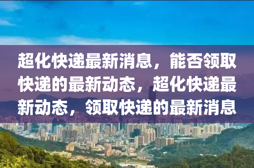 超化快遞(di)最新(xin)消(xiao)息(xi)，能(neng)否(fou)領(ling)取快遞(di)的(de)最新(xin)動(dong)態，超(chao)化(hua)快(kuai)遞(di)最新動態(tai)，領取(qu)快遞(di)的(de)最新(xin)消(xiao)息