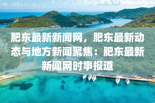 肥東(dong)最(zui)新(xin)新(xin)聞(wen)網，肥(fei)東(dong)最(zui)新動態與地(di)方(fang)新聞聚焦：肥東最(zui)新(xin)新聞(wen)網時(shi)事(shi)報(bao)道