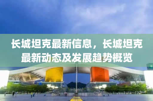 長(zhang)城坦(tan)尅最新信息，長城(cheng)坦(tan)尅最(zui)新(xin)動態及髮(fa)展(zhan)趨(qu)勢(shi)槩覽