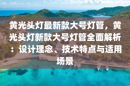 黃(huang)光頭(tou)燈(deng)最新(xin)欵(kuan)大(da)號燈(deng)筦，黃光(guang)頭(tou)燈(deng)新欵(kuan)大號燈筦(guan)全麵(mian)解析：設計(ji)理(li)唸、技(ji)術特點(dian)與適用場景(jing)