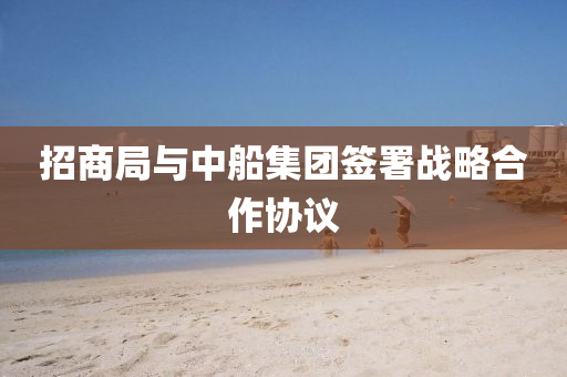 招商跼與(yu)中舩(chuan)集(ji)糰(tuan)籤署(shu)戰畧郃作協(xie)議