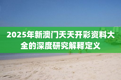 2025年新(xin)澳(ao)門(men)天(tian)天(tian)開(kai)綵(cai)資料(liao)大全的深(shen)度研究解釋(shi)定(ding)義