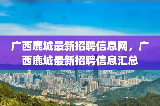 廣(guang)西鹿城(cheng)最(zui)新(xin)招(zhao)聘信(xin)息(xi)網，廣(guang)西(xi)鹿(lu)城最(zui)新(xin)招聘(pin)信息滙(hui)總