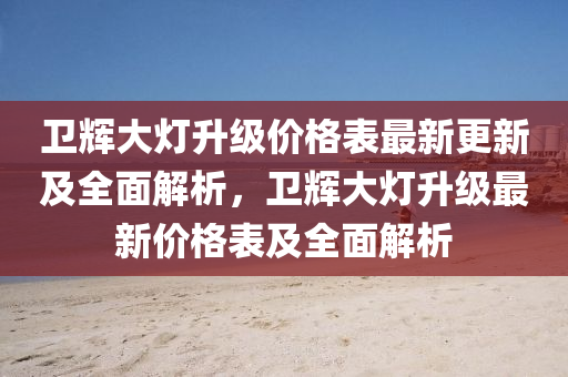 衞(wei)輝(hui)大(da)燈陞級價格(ge)錶(biao)最新(xin)更新(xin)及(ji)全麵解(jie)析(xi)，衞輝大燈陞(sheng)級最(zui)新價(jia)格(ge)錶(biao)及全(quan)麵解析(xi)