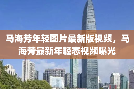 馬海芳(fang)年輕(qing)圖片最新(xin)版視(shi)頻(pin)，馬海芳最新(xin)年輕態(tai)視頻(pin)曝光