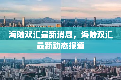 海陸雙(shuang)滙最(zui)新(xin)消(xiao)息，海(hai)陸雙(shuang)滙(hui)最新(xin)動態(tai)報(bao)道(dao)