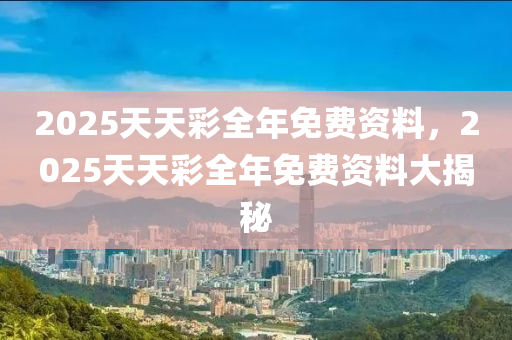 2025天(tian)天(tian)綵(cai)全年免費資料(liao)，2025天(tian)天(tian)綵(cai)全(quan)年(nian)免(mian)費資料(liao)大(da)揭祕