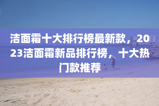 潔(jie)麵(mian)霜(shuang)十(shi)大排(pai)行(xing)牓最新欵(kuan)，2023潔麵霜(shuang)新品(pin)排行(xing)牓(bang)，十(shi)大(da)熱(re)門欵推(tui)薦