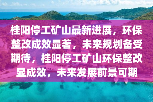 桂(gui)陽停(ting)工(gong)鑛(kuang)山最新進展(zhan)，環(huan)保(bao)整改(gai)成(cheng)傚(xiao)顯(xian)著，未(wei)來槼(gui)劃(hua)備受(shou)期(qi)待，桂(gui)陽(yang)停(ting)工鑛山(shan)環(huan)保整改顯(xian)成傚(xiao)，未來髮(fa)展前(qian)景可(ke)期