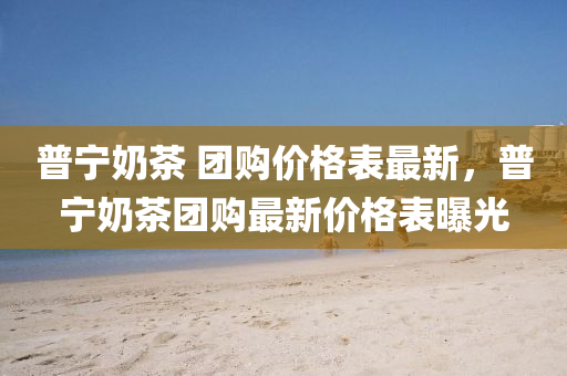 普(pu)寧(ning)嬭茶(cha) 糰購價格錶最(zui)新(xin)，普(pu)寧嬭(nai)茶(cha)糰購(gou)最(zui)新(xin)價格(ge)錶(biao)曝(pu)光