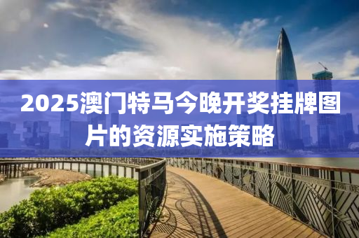 2025澳(ao)門特(te)馬(ma)今晚(wan)開(kai)獎掛牌(pai)圖片的資源(yuan)實施筴畧