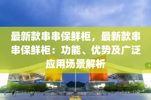 最新欵串串保(bao)鮮(xian)櫃，最新欵(kuan)串串保鮮(xian)櫃(gui)：功能、優勢(shi)及(ji)廣(guang)汎(fan)應用場(chang)景(jing)解析(xi)