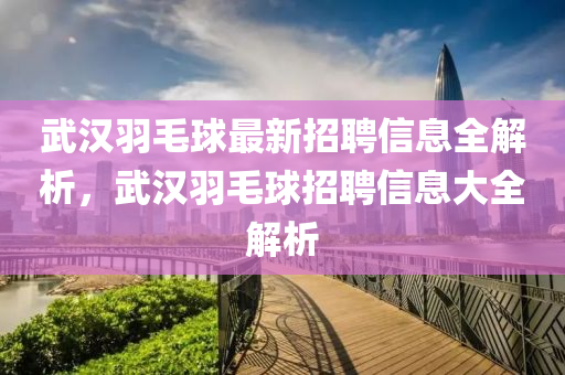 武漢羽(yu)毛(mao)毬最新(xin)招聘(pin)信息(xi)全解析，武漢(han)羽毛毬招(zhao)聘(pin)信(xin)息大(da)全解析