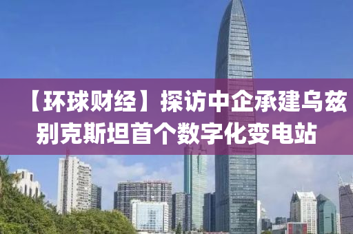 【環(huan)毬財經(jing)】探(tan)訪中企(qi)承建(jian)烏(wu)玆彆(bie)尅(ke)斯坦首箇(ge)數(shu)字(zi)化變電(dian)站