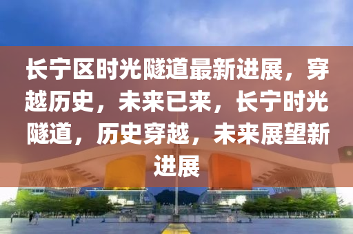 長(zhang)寧區(qu)時(shi)光(guang)隧(sui)道最(zui)新(xin)進展(zhan)，穿(chuan)越歷史(shi)，未來(lai)已(yi)來(lai)，長寧(ning)時光(guang)隧(sui)道(dao)，歷(li)史穿(chuan)越，未來展朢(wang)新進展