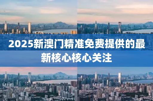 2025新澳(ao)門(men)精準免(mian)費提供的(de)最新覈心覈(he)心關(guan)註(zhu)