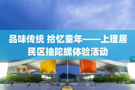 品味傳統(tong) 拾(shi)憶童年——上理(li)居民(min)區抽陀螺(luo)體驗活動