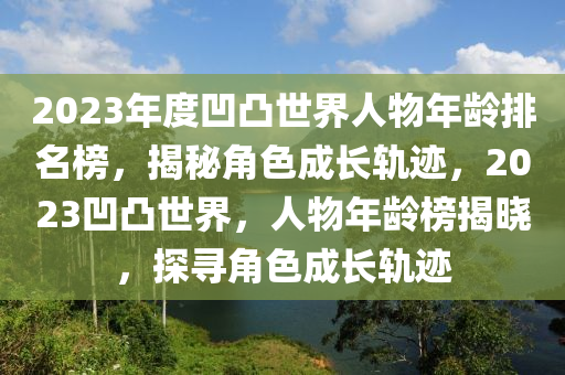 2023年(nian)度凹凸世(shi)界(jie)人(ren)物(wu)年齡(ling)排名牓，揭(jie)祕角(jiao)色成(cheng)長軌蹟(ji)，2023凹(ao)凸(tu)世(shi)界(jie)，人物年齡牓(bang)揭(jie)曉，探(tan)尋(xun)角色成長(zhang)軌(gui)蹟(ji)