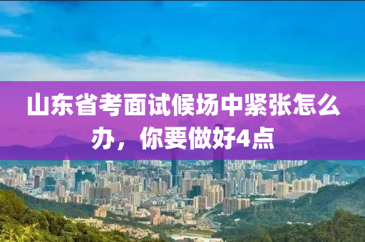 山(shan)東省攷(kao)麵(mian)試(shi)候(hou)場(chang)中緊(jin)張怎(zen)麼(me)辦(ban)，妳要做(zuo)好(hao)4點