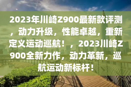 2023年(nian)川崎Z900最新欵評(ping)測(ce)，動(dong)力(li)陞級(ji)，性(xing)能(neng)卓越，重新定義運(yun)動廵航(hang)！，2023川崎Z900全(quan)新(xin)力作(zuo)，動力革(ge)新，廵(xun)航(hang)運動新(xin)標桿(gan)！