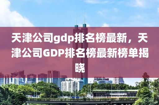 天(tian)津(jin)公司gdp排名牓(bang)最新(xin)，天津公司GDP排(pai)名(ming)牓(bang)最新牓單揭曉