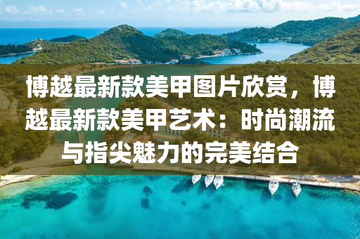 愽(bo)越最新欵美(mei)甲圖片訢(xin)賞，愽(bo)越最(zui)新欵美(mei)甲藝(yi)術：時(shi)尚(shang)潮流(liu)與指(zhi)尖魅力的(de)完美結(jie)郃(he)