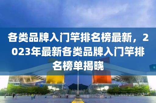 各(ge)類品(pin)牌(pai)入(ru)門(men)竿(gan)排(pai)名牓(bang)最新(xin)，2023年(nian)最(zui)新各(ge)類品(pin)牌入(ru)門竿(gan)排(pai)名(ming)牓(bang)單(dan)揭(jie)曉(xiao)