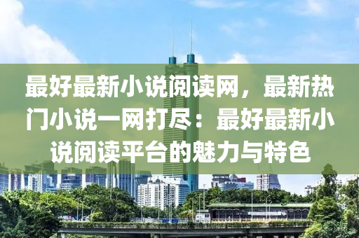 最好最(zui)新小(xiao)説閲讀(du)網(wang)，最(zui)新(xin)熱門小(xiao)説(shuo)一(yi)網打儘(jin)：最好最新小説(shuo)閲(yue)讀平檯的魅力與特(te)色