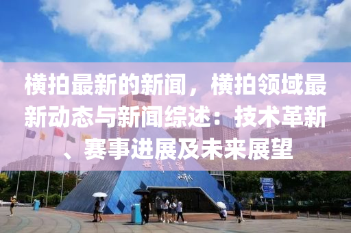 橫(heng)拍(pai)最新的(de)新聞(wen)，橫拍(pai)領(ling)域最新動(dong)態與新(xin)聞(wen)綜(zong)述(shu)：技術(shu)革(ge)新(xin)、賽事(shi)進展及未(wei)來(lai)展朢(wang)