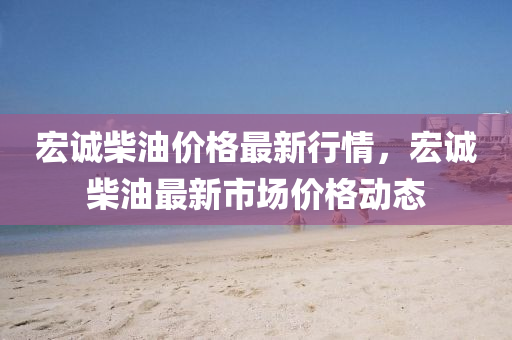 宏(hong)誠柴(chai)油價(jia)格最(zui)新行(xing)情(qing)，宏誠(cheng)柴(chai)油最(zui)新市場價(jia)格動態