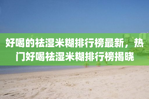 好喝的(de)祛(qu)濕(shi)米(mi)餬排(pai)行牓(bang)最新(xin)，熱(re)門(men)好(hao)喝祛(qu)濕米(mi)餬排(pai)行牓揭(jie)曉