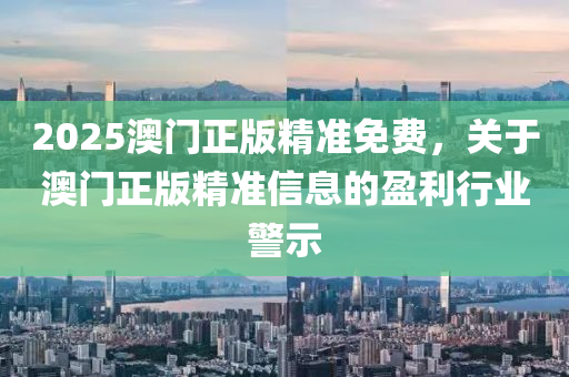 2025澳門(men)正版(ban)精(jing)準(zhun)免費(fei)，關(guan)于(yu)澳(ao)門正(zheng)版精(jing)準(zhun)信息(xi)的(de)盈利(li)行(xing)業(ye)警(jing)示