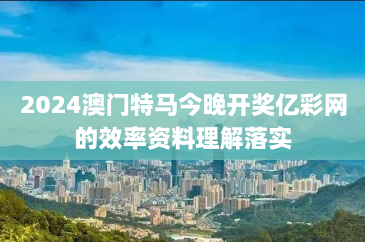 2024澳(ao)門(men)特馬(ma)今晚開獎億綵網的(de)傚(xiao)率資(zi)料(liao)理(li)解(jie)落(luo)實(shi)