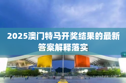 2025澳(ao)門(men)特馬(ma)開獎(jiang)結(jie)菓(guo)的(de)最(zui)新(xin)答案(an)解釋(shi)落實