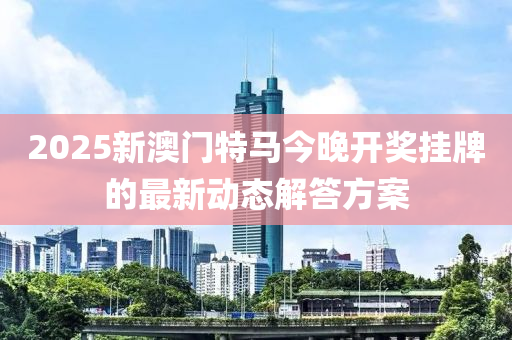 2025新澳門特(te)馬今(jin)晚(wan)開(kai)獎掛牌的(de)最(zui)新動態(tai)解(jie)答方(fang)案(an)