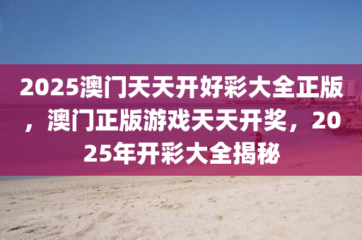 2025澳(ao)門(men)天天(tian)開好綵(cai)大全正版，澳(ao)門(men)正(zheng)版(ban)遊(you)戲天天(tian)開(kai)獎(jiang)，2025年(nian)開(kai)綵(cai)大全揭(jie)祕