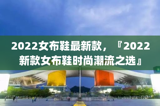 2022女(nv)佈鞵(xie)最新(xin)欵(kuan)，『2022新(xin)欵女佈鞵時尚潮(chao)流(liu)之選』