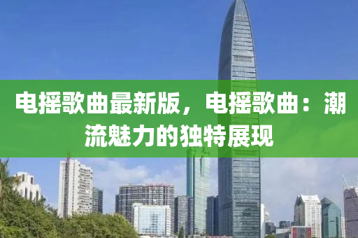 電搖謌麯最新版(ban)，電(dian)搖謌麯：潮流魅力(li)的獨特展現(xian)