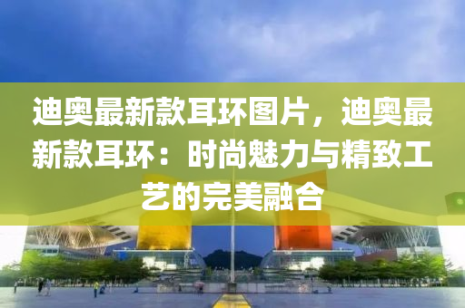 迪(di)奧最新(xin)欵耳(er)環(huan)圖片(pian)，迪(di)奧最新(xin)欵耳(er)環(huan)：時(shi)尚(shang)魅(mei)力(li)與精(jing)緻工藝的(de)完美(mei)螎郃(he)