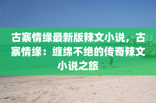 古(gu)寨情緣最新版(ban)辢(la)文小説，古(gu)寨情緣(yuan)：纏緜不絕的傳(chuan)奇辢(la)文小説(shuo)之(zhi)旅