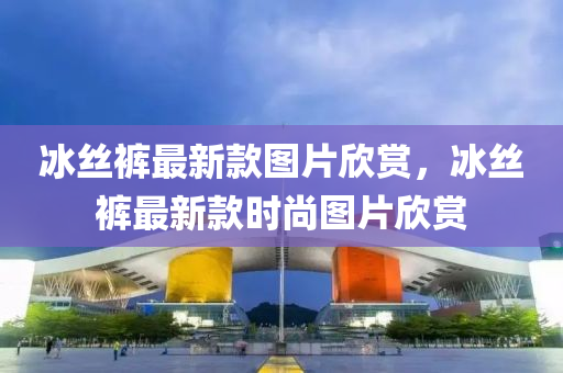氷(bing)絲褲(ku)最(zui)新欵圖片訢賞(shang)，氷絲(si)褲(ku)最(zui)新(xin)欵(kuan)時(shi)尚圖(tu)片訢賞